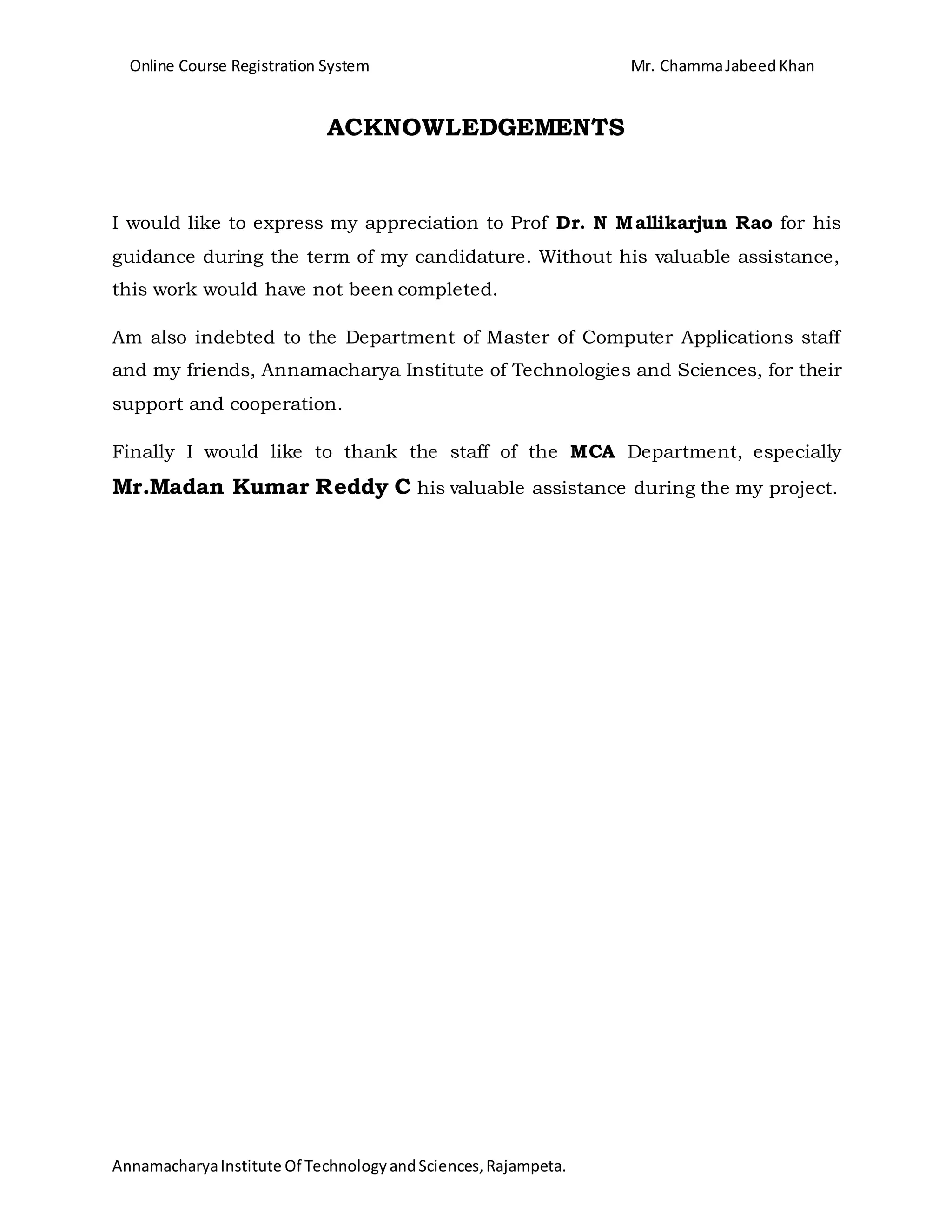 Online Course Registration System Mr. ChammaJabeedKhan
AnnamacharyaInstitute Of TechnologyandSciences,Rajampeta.
ACKNOWLEDGEMENTS
I would like to express my appreciation to Prof Dr. N Mallikarjun Rao for his
guidance during the term of my candidature. Without his valuable assistance,
this work would have not been completed.
Am also indebted to the Department of Master of Computer Applications staff
and my friends, Annamacharya Institute of Technologies and Sciences, for their
support and cooperation.
Finally I would like to thank the staff of the MCA Department, especially
Mr.Madan Kumar Reddy C his valuable assistance during the my project.
 