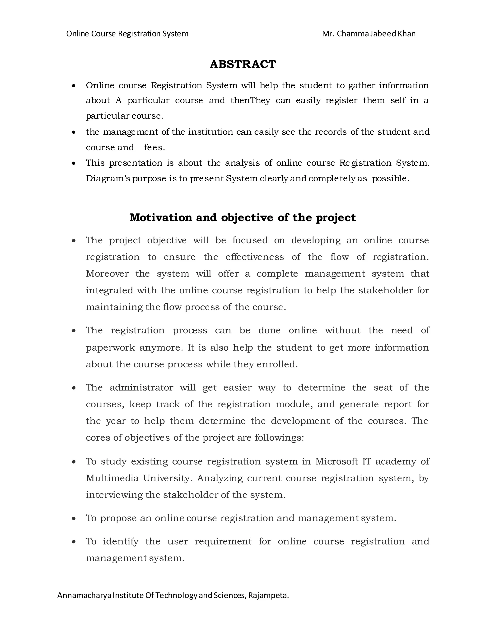 Online Course Registration System Mr. ChammaJabeedKhan
AnnamacharyaInstitute Of TechnologyandSciences,Rajampeta.
ABSTRACT
 Online course Registration System will help the student to gather information
about A particular course and thenThey can easily register them self in a
particular course.
 the management of the institution can easily see the records of the student and
course and fees.
 This presentation is about the analysis of online course Registration System.
Diagram’s purpose is to present System clearly and completely as possible.
Motivation and objective of the project
 The project objective will be focused on developing an online course
registration to ensure the effectiveness of the flow of registration.
Moreover the system will offer a complete management system that
integrated with the online course registration to help the stakeholder for
maintaining the flow process of the course.
 The registration process can be done online without the need of
paperwork anymore. It is also help the student to get more information
about the course process while they enrolled.
 The administrator will get easier way to determine the seat of the
courses, keep track of the registration module, and generate report for
the year to help them determine the development of the courses. The
cores of objectives of the project are followings:
 To study existing course registration system in Microsoft IT academy of
Multimedia University. Analyzing current course registration system, by
interviewing the stakeholder of the system.
 To propose an online course registration and management system.
 To identify the user requirement for online course registration and
management system.
 