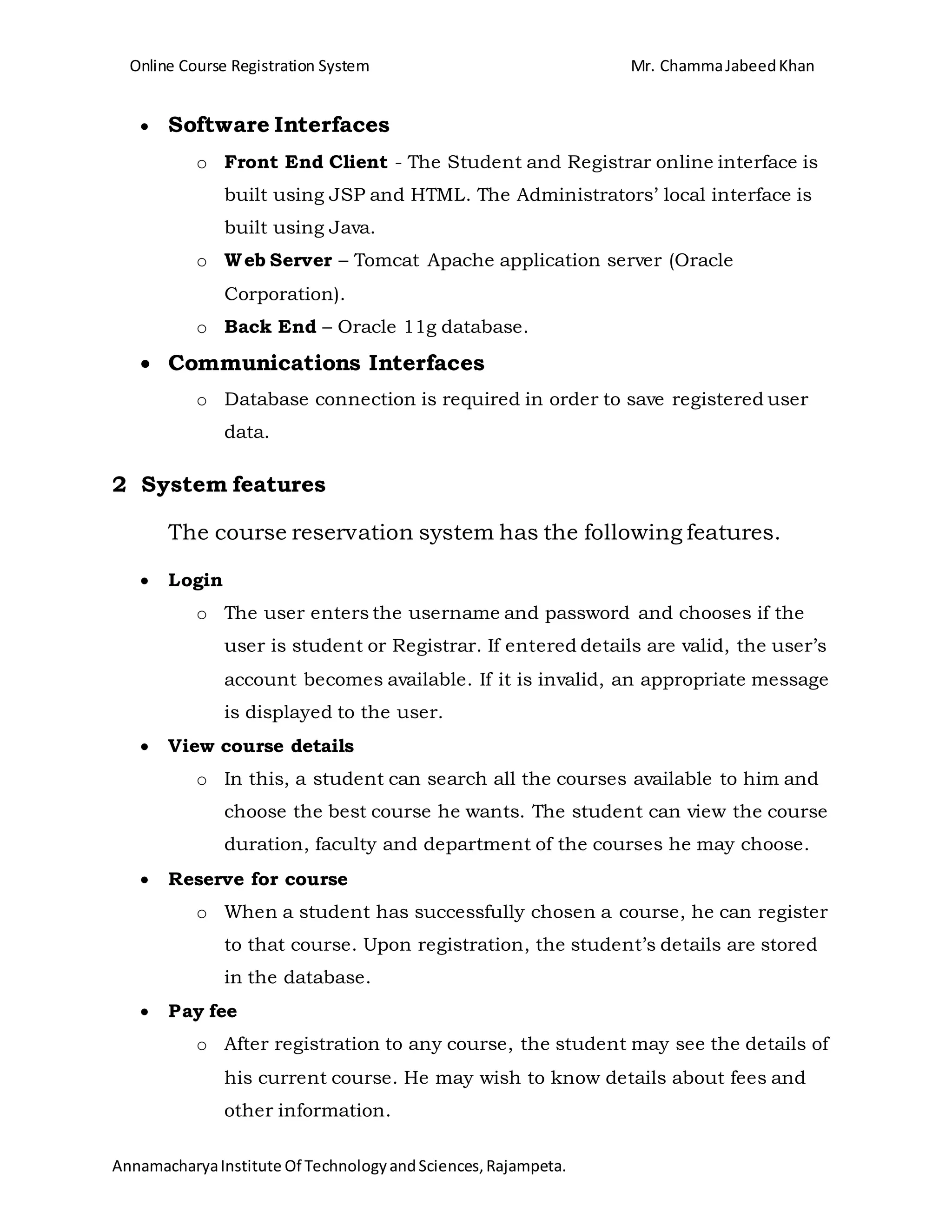 Online Course Registration System Mr. ChammaJabeedKhan
AnnamacharyaInstitute Of TechnologyandSciences,Rajampeta.
 Software Interfaces
o Front End Client - The Student and Registrar online interface is
built using JSP and HTML. The Administrators’ local interface is
built using Java.
o Web Server – Tomcat Apache application server (Oracle
Corporation).
o Back End – Oracle 11g database.
 Communications Interfaces
o Database connection is required in order to save registered user
data.
2 System features
The course reservation system has the following features.
 Login
o The user enters the username and password and chooses if the
user is student or Registrar. If entered details are valid, the user’s
account becomes available. If it is invalid, an appropriate message
is displayed to the user.
 View course details
o In this, a student can search all the courses available to him and
choose the best course he wants. The student can view the course
duration, faculty and department of the courses he may choose.
 Reserve for course
o When a student has successfully chosen a course, he can register
to that course. Upon registration, the student’s details are stored
in the database.
 Pay fee
o After registration to any course, the student may see the details of
his current course. He may wish to know details about fees and
other information.
 