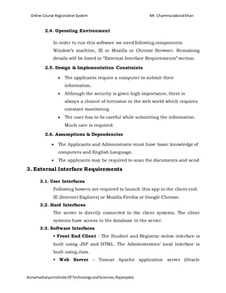 Online Course Registration System Mr. ChammaJabeedKhan
AnnamacharyaInstitute Of TechnologyandSciences,Rajampeta.
2.4. Operating Environment
In order to run this software we need following components.
Window’s machine, IE or Mozilla or Chrome Browser. Remaining
details will be listed in “External Interface Requirements” section.
2.5. Design & Implementation Constraints
 The applicants require a computer to submit their
information.
 Although the security is given high importance, there is
always a chance of intrusion in the web world which requires
constant monitoring.
 The user has to be careful while submitting the information.
Much care is required.
2.6. Assumptions & Dependencies
 The Applicants and Administrator must have basic knowledge of
computers and English Language.
 The applicants may be required to scan the documents and send
3. External Interface Requirements
3.1. User Interfaces
Following bowers are required to launch this app in the client end.
IE (Internet Explorer) or Mozilla Firefox or Google Chrome.
3.2. Hard Interfaces
The server is directly connected to the client systems. The client
systems have access to the database in the server.
3.3. Software Interfaces
• Front End Client - The Student and Registrar online interface is
built using JSP and HTML. The Administrators’ local interface is
built using Java.
• Web Server – Tomcat Apache application server (Oracle
 