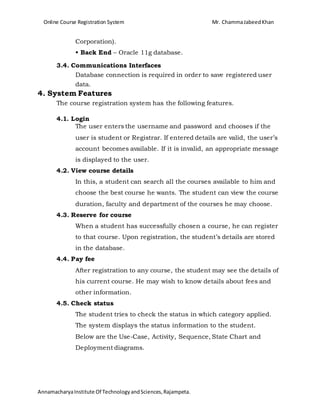 Online Course Registration System Mr. ChammaJabeedKhan
AnnamacharyaInstitute Of TechnologyandSciences,Rajampeta.
Corporation).
• Back End – Oracle 11g database.
3.4. Communications Interfaces
Database connection is required in order to save registered user
data.
4. System Features
The course registration system has the following features.
4.1. Login
The user enters the username and password and chooses if the
user is student or Registrar. If entered details are valid, the user’s
account becomes available. If it is invalid, an appropriate message
is displayed to the user.
4.2. View course details
In this, a student can search all the courses available to him and
choose the best course he wants. The student can view the course
duration, faculty and department of the courses he may choose.
4.3. Reserve for course
When a student has successfully chosen a course, he can register
to that course. Upon registration, the student’s details are stored
in the database.
4.4. Pay fee
After registration to any course, the student may see the details of
his current course. He may wish to know details about fees and
other information.
4.5. Check status
The student tries to check the status in which category applied.
The system displays the status information to the student.
Below are the Use-Case, Activity, Sequence, State Chart and
Deployment diagrams.
 
