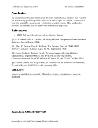Online Course Registration System Mr. ChammaJabeedKhan
AnnamacharyaInstitute Of TechnologyandSciences,Rajampeta.
Conclusion:
By using Online Course Reservation System application, a student can register
for a course by providing valid credentials. Once login successful, student can
view the available courses and register for selected course. This application
provides automated system between Student and Registrar.
References:
 IEEE Software Requirement Specification format
[1] - I. Crnkovic and M. Larsoon, Building Reliable Component-Based Software
Systems, Artech House, 2002.
[2] - Alan W. Brown, Kurt C. Wallnau, The Current State of CBSE, IEEE
Software, Volume 15, Issue 5, pp. 37-46, September 1998.
[3] - Ivica Crnkovic, Brahim Hnich, Torsten Jonsson, Zeynep Kiziltan,
Specification, Implementation, and Deployment of Components,
Communications of the ACM, Volume 45, Issue 10, pp. 35-40, October 2002.
[4] - David Garlan and Mary Shaw, An Introduction to Software Architecture,
Technical Report CMUCS-94-166, January 1994.
URL LIST:
http://projectabstracts.com/6199/online-course-registration-system-in-
net.html
Appendixes A:TABLEOF CONTENTS
 