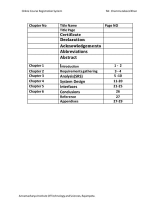 Online Course Registration System Mr. ChammaJabeedKhan
AnnamacharyaInstitute Of TechnologyandSciences,Rajampeta.
Chapter No Title Name Page NO
Title Page
Certificate
Declaration
Acknowledgements
Abbreviations
Abstract
Chapter 1 Introduction 1 - 2
Chapter 2 Requirementsgathering 3 - 4
Chapter 3 Analysis(SRS) 5 -10
Chapter 4 System Design 11-20
Chapter 5 Interfaces 21-25
Chapter 6 Conclusions 26
Reference 27
Appendixes 27-29
 