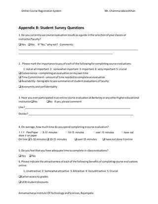 Online Course Registration System Mr. ChammaJabeedKhan
AnnamacharyaInstitute Of TechnologyandSciences,Rajampeta.
Appendix B: Student Survey Questions
1. Do youcurrentlyuse course evaluationresultsasaguide inthe selectionof yourclassesor
instructor/faculty?
 Yes  No If “No,”whynot? Comments:
_____________________________________________________________________________________
___________________________________________________________________
2. Please markthe importance toyouof eachof the followingforcompletingcourse evaluations:
1: notat all important 2: somewhatimportant 3:important 4: veryimportant 5: crucial
 Convenience –completinganevaluationonmyowntime
 Time Commitment–amountof time neededtocompleteanevaluation
 Availability –beingable tosee summariesof studentevaluationsof faculty
 Anonymityandconfidentiality
3. Have youeverparticipatedinanonline course evaluation atBerkeleyoranyotherhighereducational
institutionYes No If yes,please comment
Like?___________________________________________________________________________
Dislike?___________________________________________________________________________
4. On average,howmuchtime do youspendcompletingacourse evaluation?
1.1.1 Pen/Paper 5-10 minutes 10-15 minutes over 15 minutes have not
done it on paper
On line 5-10 minutes 10-15 minutes  over15 minutes  have not done itonline
5. Do youfeel thatyouhave adequate time tocomplete in-classevaluations?
 Yes  No
6. Please indicate the attractivenessof eachof the followingbenefitsof completingcourse evaluations
online:
1: Unattractive 2: Somewhatattractive 3:Attractive 4: VeryAttractive 5: Crucial
Earlieraccessto grades
 UCB studentdiscounts
 