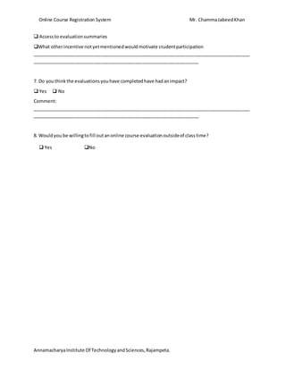 Online Course Registration System Mr. ChammaJabeedKhan
AnnamacharyaInstitute Of TechnologyandSciences,Rajampeta.
 Accessto evaluationsummaries
What otherincentive notyetmentionedwouldmotivate studentparticipation
_____________________________________________________________________________________
_________________________________________________________________
7. Do youthinkthe evaluationsyouhave completedhave hadanimpact?
 Yes  No
Comment:
_____________________________________________________________________________________
_________________________________________________________________
8. Wouldyou be willingtofill outanonline course evaluationoutsideof classtime?
 Yes No
 