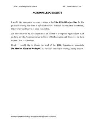 Online Course Registration System Mr. ChammaJabeedKhan
AnnamacharyaInstitute Of TechnologyandSciences,Rajampeta.
ACKNOWLEDGEMENTS
I would like to express my appreciation to Prof Dr. N Mallikarjun Rao for his
guidance during the term of my candidature. Without his valuable assistance,
this work would have not been completed.
Am also indebted to the Department of Master of Computer Applications staff
and my friends, Annamacharya Institute of Technologies and Sciences, for their
support and cooperation.
Finally I would like to thank the staff of the MCA Department, especially
Mr.Madan Kumar Reddy C his valuable assistance during the my project.
 