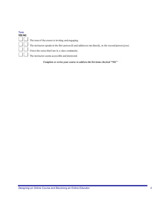 Designing an Online Course and Becoming an Online Educator 3
Tone
YES NO
The tone of the course is inviting and engaging.
The instructor speaks in the first person (I) and addresses me directly, in the second person (you).
I have the sense that I am in a class community.
The instructor seems accessible and interested.
Complete or revise your course to address the list items checked “NO.”
 
