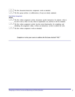Designing an Online Course and Becoming an Online Educator 9
The first discussion/interaction assignment works as intended.
The first group activities or collaborations (if any) are clearly explained.
First Written Assignment
YES NO
The first written assignment activity documents specify instructions for students: what to
do, how to do it, when it is due, what its requirements are, and how it will be evaluated.
The first written assignment activity has the correct functionality for completing and
submitting the assignment online, or there are instructions on how to submit the work.
The first written assignment works as intended.
Complete or revise your course to address the list items checked “NO.”
 