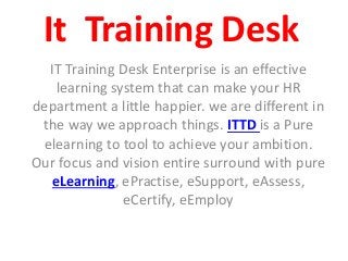 It Training Desk
IT Training Desk Enterprise is an effective
learning system that can make your HR
department a little happier. we are different in
the way we approach things. ITTD is a Pure
elearning to tool to achieve your ambition.
Our focus and vision entire surround with pure
eLearning, ePractise, eSupport, eAssess,
eCertify, eEmploy
 