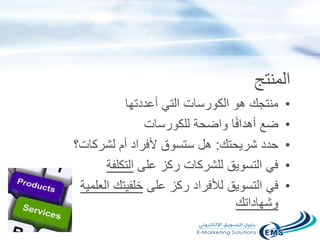 ‫المنتج‬
•‫أعددتها‬ ‫التي‬ ‫الكورسات‬ ‫هو‬ ‫منتجك‬
•‫للكورسات‬ ‫واضحة‬ ‫ا‬ً‫ف‬‫أهدا‬ ‫ضع‬
•‫شريحتك‬ ‫حدد‬:‫لشركات؟‬ ‫أم‬ ‫ألفراد‬ ‫ستسوق‬ ‫هل‬
•‫على‬ ‫ركز‬ ‫للشركات‬ ‫التسويق‬ ‫في‬‫التكلفة‬
•‫على‬ ‫ركز‬ ‫لألفراد‬ ‫التسويق‬ ‫في‬‫العلم‬ ‫خلفيتك‬‫ية‬
‫وشهاداتك‬
 