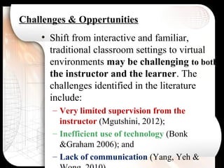 Challenges & Oppertunities
• Shift from interactive and familiar,
traditional classroom settings to virtual
environments may be challenging to both
the instructor and the learner. The
challenges identified in the literature
include:
– Very limited supervision from the
instructor (Mgutshini, 2012);
– Inefficient use of technology (Bonk
&Graham 2006); and
– Lack of communication (Yang, Yeh &
 