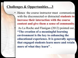 Challenges & Oppertunities…3
• Hence the course instructor must communicate
with the disconnected or distracted students to
increase their interaction with the course
content and give them a sense of community.
• As La Roche and Flanigan (2012) pointed out,
“The creation of a meaningful learning
environment is the key to enhancing the
educational experience. It is generally agreed
that engaged students learn more and retain
more of what they learn” .
 