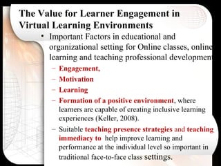 The Value for Learner Engagement in
Virtual Learning Environments
• Important Factors in educational and
organizational setting for Online classes, online
learning and teaching professional development
– Engagement,
– Motivation
– Learning
– Formation of a positive environment, where
learners are capable of creating inclusive learning
experiences (Keller, 2008).
– Suitable teaching presence strategies and teaching
immediacy to help improve learning and
performance at the individual level so important in
traditional face-to-face class settings.
 