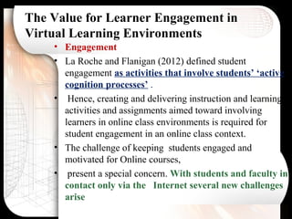 The Value for Learner Engagement in
Virtual Learning Environments
• Engagement
• La Roche and Flanigan (2012) defined student
engagement as activities that involve students’ ‘active
cognition processes’ .
• Hence, creating and delivering instruction and learning
activities and assignments aimed toward involving
learners in online class environments is required for
student engagement in an online class context.
• The challenge of keeping students engaged and
motivated for Online courses,
• present a special concern. With students and faculty in
contact only via the Internet several new challenges
arise
 
