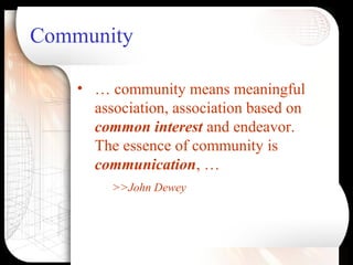 Community
• … community means meaningful
association, association based on
common interest and endeavor.
The essence of community is
communication, …
>>John Dewey
 