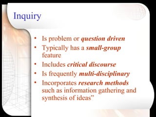 Inquiry
• Is problem or question driven
• Typically has a small-group
feature
• Includes critical discourse
• Is frequently multi-disciplinary
• Incorporates research methods
such as information gathering and
synthesis of ideas”
 