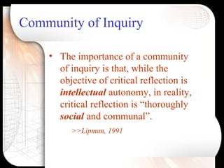 Community of Inquiry
• The importance of a community
of inquiry is that, while the
objective of critical reflection is
intellectual autonomy, in reality,
critical reflection is “thoroughly
social and communal”.
>>Lipman, 1991
 