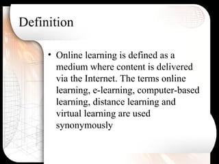 Definition
• Online learning is defined as a
medium where content is delivered
via the Internet. The terms online
learning, e-learning, computer-based
learning, distance learning and
virtual learning are used
synonymously
 