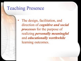 Teaching Presence
• The design, facilitation, and
direction of cognitive and social
processes for the purpose of
realizing personally meaningful
and educationally worthwhile
learning outcomes.
 