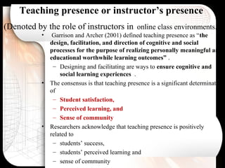 Teaching presence or instructor’s presence
(Denoted by the role of instructors in online class environments. )
• Garrison and Archer (2001) defined teaching presence as “the
design, facilitation, and direction of cognitive and social
processes for the purpose of realizing personally meaningful and
educational worthwhile learning outcomes” .
– Designing and facilitating are ways to ensure cognitive and
social learning experiences .
• The consensus is that teaching presence is a significant determinate
of
– Student satisfaction,
– Perceived learning, and
– Sense of community
• Researchers acknowledge that teaching presence is positively
related to
– students’ success,
– students’ perceived learning and
– sense of community
 