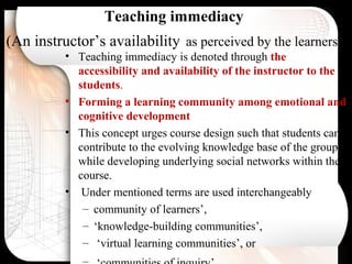 Teaching immediacy
(An instructor’s availability as perceived by the learners.)
• Teaching immediacy is denoted through the
accessibility and availability of the instructor to the
students.
• Forming a learning community among emotional and
cognitive development
• This concept urges course design such that students can
contribute to the evolving knowledge base of the group,
while developing underlying social networks within their
course.
• Under mentioned terms are used interchangeably
– community of learners’,
– ‘knowledge-building communities’,
– ‘virtual learning communities’, or
 