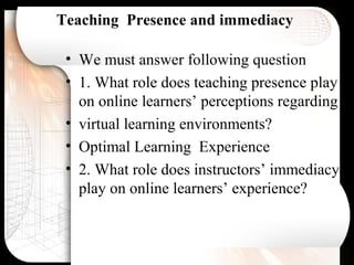 Teaching Presence and immediacy
• We must answer following question
• 1. What role does teaching presence play
on online learners’ perceptions regarding
• virtual learning environments?
• Optimal Learning Experience
• 2. What role does instructors’ immediacy
play on online learners’ experience?
 