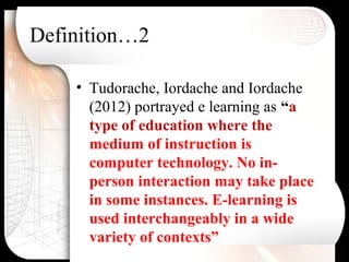 Definition…2
• Tudorache, Iordache and Iordache
(2012) portrayed e learning as “a
type of education where the
medium of instruction is
computer technology. No in-
person interaction may take place
in some instances. E-learning is
used interchangeably in a wide
variety of contexts”
 