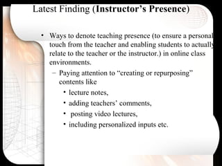 Latest Finding (Instructor’s Presence)
• Ways to denote teaching presence (to ensure a personal
touch from the teacher and enabling students to actually
relate to the teacher or the instructor.) in online class
environments.
– Paying attention to “creating or repurposing”
contents like
• lecture notes,
• adding teachers’ comments,
• posting video lectures,
• including personalized inputs etc.
 