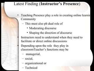 Latest Finding (Instructor’s Presence)
• Teaching Presence play a role in creating online learning
Community
– This must also plt dual role of
• Moderating discourse
• Shaping the direction of discourse
• Instructors need to understand when they need to
facilitate or direct online discussions
• Depending upon the role they play in
classroomTeacher’s functions may be
– managerial,
– social,
– organizational or
– Technical
 
