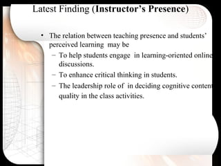 Latest Finding (Instructor’s Presence)
• The relation between teaching presence and students’
perceived learning may be
– To help students engage in learning-oriented online
discussions.
– To enhance critical thinking in students.
– The leadership role of in deciding cognitive content
quality in the class activities.
 