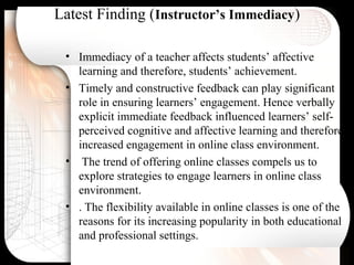 Latest Finding (Instructor’s Immediacy)
• Immediacy of a teacher affects students’ affective
learning and therefore, students’ achievement.
• Timely and constructive feedback can play significant
role in ensuring learners’ engagement. Hence verbally
explicit immediate feedback influenced learners’ self-
perceived cognitive and affective learning and therefore,
increased engagement in online class environment.
• The trend of offering online classes compels us to
explore strategies to engage learners in online class
environment.
• . The flexibility available in online classes is one of the
reasons for its increasing popularity in both educational
and professional settings.
 