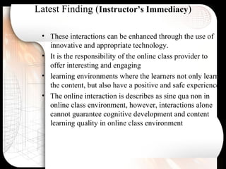 Latest Finding (Instructor’s Immediacy)
• These interactions can be enhanced through the use of
innovative and appropriate technology.
• It is the responsibility of the online class provider to
offer interesting and engaging
• learning environments where the learners not only learn
the content, but also have a positive and safe experience.
• The online interaction is describes as sine qua non in
online class environment, however, interactions alone
cannot guarantee cognitive development and content
learning quality in online class environment
 