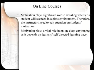 On Line Courses
• Motivation plays significant role in deciding whether s
student will succeed in a class environment. Therefore,
the instructors need to pay attention on students’
motivation.
• Motivation plays a vital role in online class environment
as it depends on learners’ self directed learning pace.
 