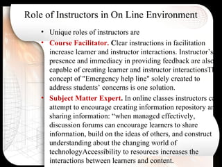 Role of Instructors in On Line Environment
• Unique roles of instructors are
• Course Facilitator. Clear instructions in facilitation
increase learner and instructor interactions. Instructor’s
presence and immediacy in providing feedback are also
capable of creating learner and instructor interactionsThe
concept of "Emergency help line" solely created to
address students’ concerns is one solution.
• Subject Matter Expert. In online classes instructors can
attempt to encourage creating information repository and
sharing information: “when managed effectively,
discussion forums can encourage learners to share
information, build on the ideas of others, and construct
understanding about the changing world of
technologyAccessibility to resources increases the
interactions between learners and content.
 
