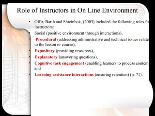 Role of Instructors in On Line Environment
• Offir, Barth and Shteinbok, (2003) included the following roles for
instructors:
• Social (positive environment through interactions),
• Procedural (addressing administrative and technical issues related
to the lesson or course),
• Expository (providing resources),
• Explanatory (answering questions),
• Cognitive task engagement (enabling learners to process content),
and
• Learning assistance interactions (ensuring retention) (p. 71).
 