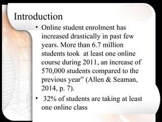 Introduction
• Online student enrolment has
increased drastically in past few
years. More than 6.7 million
students took at least one online
course during 2011, an increase of
570,000 students compared to the
previous year” (Allen & Seaman,
2014, p. 7).
• 32% of students are taking at least
one online class
 