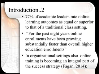 Introduction..2
• 77% of academic leaders rate online
learning outcomes as equal or superior
to that of a traditional class setting.
• “For the past eight years online
enrollments have been growing
substantially faster than overall higher
education enrollments”
• In organizational settings also online
training is becoming an integral part of
the success strategy (Fagan, 2014):
 