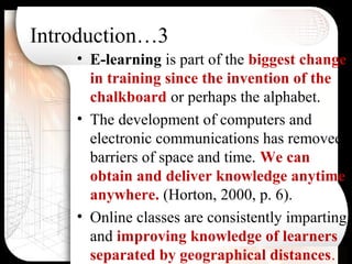 Introduction…3
• E-learning is part of the biggest change
in training since the invention of the
chalkboard or perhaps the alphabet.
• The development of computers and
electronic communications has removed
barriers of space and time. We can
obtain and deliver knowledge anytime
anywhere. (Horton, 2000, p. 6).
• Online classes are consistently imparting
and improving knowledge of learners
separated by geographical distances.
 
