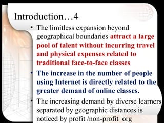 Introduction…4
• The limitless expansion beyond
geographical boundaries attract a large
pool of talent without incurring travel
and physical expenses related to
traditional face-to-face classes
• The increase in the number of people
using Internet is directly related to the
greater demand of online classes.
• The increasing demand by diverse learners
separated by geographic distances is
noticed by profit /non-profit org
 