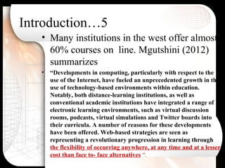 Introduction…5
• Many institutions in the west offer almost
60% courses on line. Mgutshini (2012)
summarizes
• “Developments in computing, particularly with respect to the
use of the Internet, have fueled an unprecedented growth in the
use of technology-based environments within education.
Notably, both distance-learning institutions, as well as
conventional academic institutions have integrated a range of
electronic learning environments, such as virtual discussion
rooms, podcasts, virtual simulations and Twitter boards into
their curricula. A number of reasons for these developments
have been offered. Web-based strategies are seen as
representing a revolutionary progression in learning through
the flexibility of occurring anywhere, at any time and at a lesser
cost than face to- face alternatives “.
 