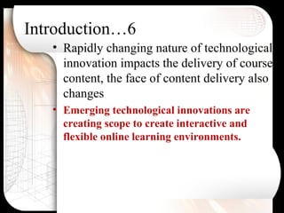 Introduction…6
• Rapidly changing nature of technological
innovation impacts the delivery of course
content, the face of content delivery also
changes
• Emerging technological innovations are
creating scope to create interactive and
flexible online learning environments.
 