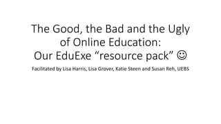 The Good, the Bad and the Ugly
of Online Education:
Our EduExe “resource pack” 
Facilitated by Lisa Harris, Lisa Grover, Katie Steen and Susan Reh, UEBS
 