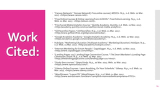Work
Cited:
 "Canvas Network." Canvas Network | Free online courses | MOOCs. N.p., n.d. Web. 21 Mar.
2017. <https://www.canvas.net/>.
 “FreeOnlineCourses & Online Learning from ALISON." FreeOnline Learning. N.p., n.d.
Web. 21 Mar. 2017. <https://alison.com/>.
 "Free Social Media AnalyticsCourse." Quintly Academy. Quintly, n.d. Web. 21 Mar. 2017.
<http://academy.quintly.com/courses/free-social-media-analytics>.
 “GCFlearnfreeTopics." GCFlearnfree. N.p., n.d. Web. 21 Mar. 2017.
<http://www.gcflearnfree.org/topics/socialmedia/>.
 "GoogleAnalyticsAcademy." Google Analytics Academy. N.p., n.d. Web. 21 Mar. 2017.
<https://analytics.google.com/analytics/academy/>.
 HubSpot. "Marketing Education | HubSpotAcademy." Marketing Education | HubSpot. N.p.,
n.d. Web. 21 Mar. 2017. <http://academy.hubspot.com/>.
 "Internet Marketing for Smart People." Copyblogger. N.p., n.d. Web. 21 Mar. 2017.
<http://www.copyblogger.com/imfsp/>.
 "Landing Pages 101 | Landing Page ConversionCourse." The Smart Marketer's Landing Page
ConversionCourse. N.p., n.d. Web. 21 Mar. 2017.
<http://thelandingpagecourse.com/landing-page-101-intro/>.
 "Study free courses." Open2Study. N.p., 20 Mar. 2017.Web. 21 Mar. 2017.
<https://www.open2study.com/>.
 "UdemyOnlineCourses - LearnAnything, OnYour Schedule." Udemy. N.p., n.d.Web. 21
Mar. 2017. <https://www.udemy.com/>.
 "WordStream." Learn PPC |WordStream. N.p., n.d. Web. 21 Mar. 2017.
<http://www.wordstream.com/learn?camplink=mainnavbar&campname=PPCU>.
14
 
