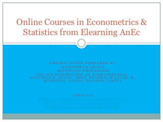Online Courses in Econometrics &
 Statistics from Elearning AnEc


           PRESENTATION PREPARED BY
                MUHAMMAD ANEES
              ASSISTANT PROFESSOR
     ONLINE INSTRUCTOR OF ECONOMETRICS,
   STATISTICS, STATA, SPSS, EVIEWS, MATLAB, R,
        MICROFIT, GAUSS, SHAZAM, GRETL



                   VISIT US
      HTTP://ELEARNING.ANECONOMIST.COM
        HTTP://WWW.ANECONOMIST.COM
        HTTP://DATA.ANECONOMIST.COM
 