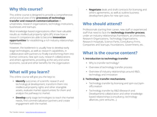 The Transfer Institute | www.thetransferinstitute.com 
Why this online course? This online course is designed to provide a comprehensive and practical view of the processes of technology transfer and research commercialization in universities, research organizations, technology institutions, businesses and startups. Most knowledge-based organizations often have valuable results as intellectual property rights (IP), know-how or research competencies able to become innovation opportunities for establishing a rich industry relationships framework. However, the bottleneck is usually how to develop early stage technologies, as well as research capabilities, in collaboration with partners to finally transforming them into license contracts, new spin outs, research collaborations and others agreements, providing at the very end some economic, social and other benefits for the organization. What will you learn? This online course will give you the keys to: 
•Identify outcomes of scientific research and technological development, transform them into intellectual property rights and other intangible assets, evaluate market opportunities for them and analyze the pathways to market. 
•Develop early stage technologies to reach the market needs, find commercialization partners and create engagement with the market. 
•Negotiate deals and draft contracts for licensing and others agreements, as well as outline business development plans for new spin outs. Who should attend? Professionals starting their career, new staff or experienced staff that need to face the technology transfer process, under an industry relationships framework, at Universities, Research Organizations, Technology Organizations, Research Hospitals, Science Parks, Consultancy Firms, Companies and Startups, Foundations, Government, etc. What is the course content? 1. Introduction to technology transfer 
•Why to transfer technology? 
•Overview of technology transfer process 
•Overview of industry relationships around R&D, technology and innovation 2. Technology transfer mechanisms 
•Technology transfer by licensing and spin-out (spin- off) creation 
•Technology transfer by R&D (Research and Development) collaboration and other knowledge- based relationships (consultancy, technology alliances, joint ventures…).  