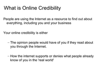 What is Online Credibility <ul><li>People are using the Internet as a resource to find out about everything, including you...