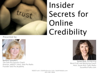 Insider
                                                            Secrets for
                                                            Online
Presented by:
                                                            Credibility


Barbara Saunders,
                                                                                                 Susan Rich, RichWriting
The Solo Pro Success Coach
                                                                                          Word Craft and Marketing Coach
Director, IASECP | Host, Solo Pro Radio
                                                                                             Host, Susan Rich Talks Radio
Founder Solo Pro Academy
                                                                                                      SusanRichTalks.com
                                     IASECP.com | SoloProSuccess.com | SoloProRadio.com
                                                       503-282-3694
 