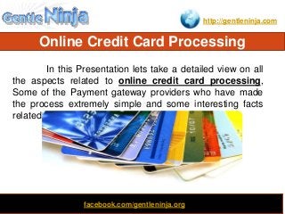http://gentleninja.com
Online Credit Card Processing
Clone
In this Presentation lets take a detailed view on all
the aspects related to online credit card processing,
Some of the Payment gateway providers who have made
the process extremely simple and some interesting facts
related to it.
facebook.com/gentleninja.org
 