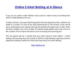 Online Cricket Betting at A Glance 
If you are an ardent cricket follower who wants to make money via betting then 
Online Cricket Betting Is for you. 
In India, if there is any sport that has gained immense popularity, then, without any 
doubt it is Cricket. It is one of the most played sports in the country. In the recent 
years, bookmakers have started noticing the potential the game has to offer. There 
has been notable rise in the number of matches being played every year and so is 
the number of fan of base that seems to be increasing each passing year. 
This has paved way for a market that was never heard or seen before – cricket 
betting. Each passing day, the concept of Online Cricket Betting is gaining immense 
popularity making it perfect for those who have fancy for online betting. 
http://betfix.com 
 