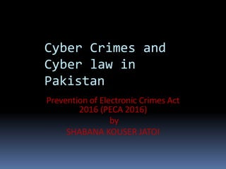 Cyber Crimes and
Cyber law in
Pakistan
Prevention of Electronic Crimes Act
2016 (PECA 2016)
by
SHABANA KOUSER JATOI
 